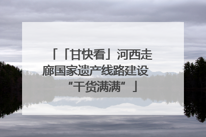 「甘快看」河西走廊国家遗产线路建设“干货满满”