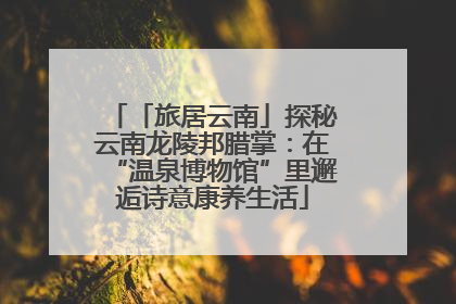「旅居云南」探秘云南龙陵邦腊掌：在“温泉博物馆”里邂逅诗意康养生活