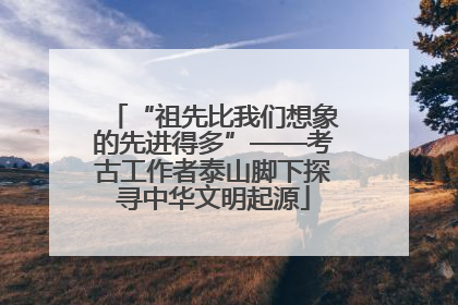 “祖先比我们想象的先进得多”——考古工作者泰山脚下探寻中华文明起源