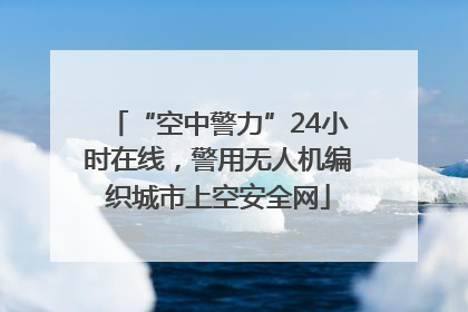 “空中警力”24小时在线，警用无人机编织城市上空安全网