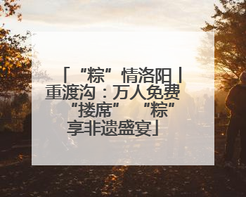 “粽”情洛阳丨重渡沟：万人免费“搂席” “粽”享非遗盛宴
