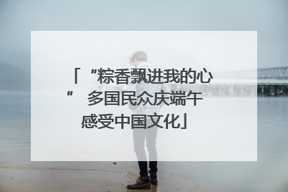 “粽香飘进我的心” 多国民众庆端午感受中国文化