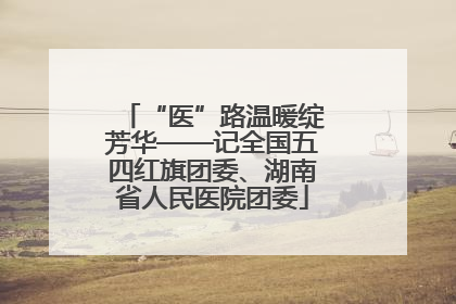 “医”路温暖绽芳华——记全国五四红旗团委、湖南省人民医院团委