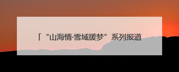 “山海情·雪域援梦”系列报道⑪ 潍坊1300万援藏资金，守护藏区群众健康“最后一公里”