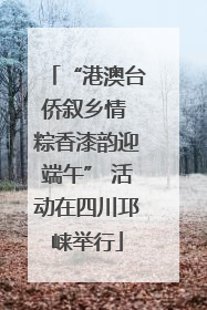 “港澳台侨叙乡情 粽香漆韵迎端午” 活动在四川邛崃举行