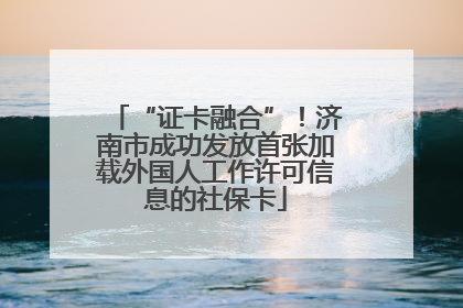 “证卡融合”！济南市成功发放首张加载外国人工作许可信息的社保卡