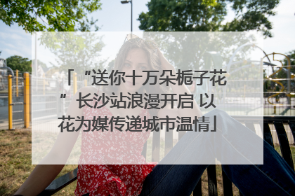 “送你十万朵栀子花”长沙站浪漫开启 以花为媒传递城市温情