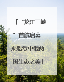 “龙江三峡”首航启幕 乘船赏中俄两国生态之美