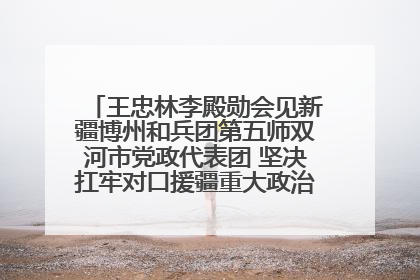 王忠林李殿勋会见新疆博州和兵团第五师双河市党政代表团 坚决扛牢对口援疆重大政治责任 推动双方实现优势互补务实合作