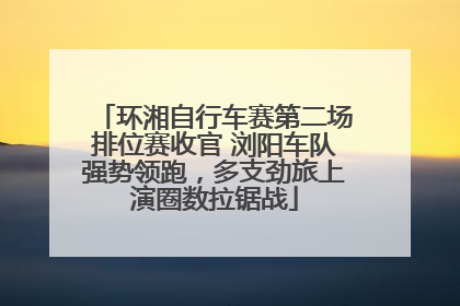 环湘自行车赛第二场排位赛收官 浏阳车队强势领跑，多支劲旅上演圈数拉锯战