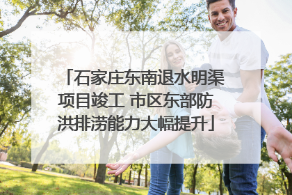 石家庄东南退水明渠项目竣工 市区东部防洪排涝能力大幅提升