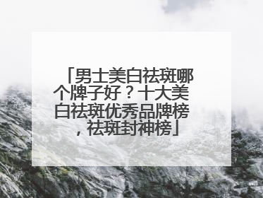 男士美白祛斑哪个牌子好？十大美白祛斑优秀品牌榜，祛斑封神榜