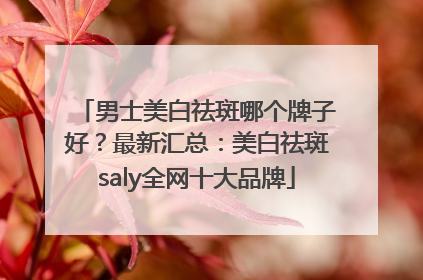 男士美白祛斑哪个牌子好？最新汇总：美白祛斑saly全网十大品牌