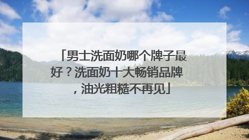 男士洗面奶哪个牌子最好？洗面奶十大畅销品牌，油光粗糙不再见