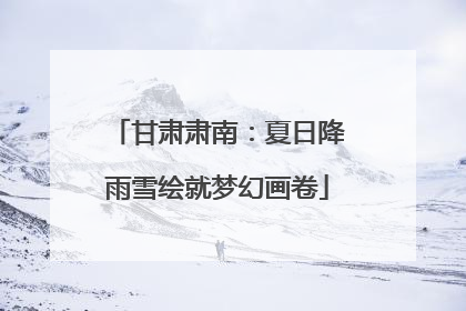 甘肃肃南：夏日降雨雪绘就梦幻画卷