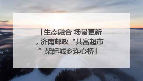 生态融合 场景更新，济南邮政“共富超市”架起城乡连心桥