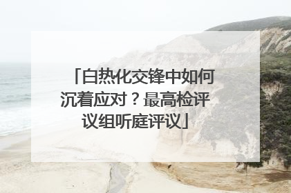 白热化交锋中如何沉着应对？最高检评议组听庭评议