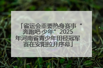 省运会重要热身赛事“奔跑吧·少年”2025年河南省青少年田径冠军赛在安阳拉开序幕