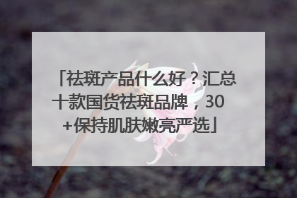祛斑产品什么好？汇总十款国货祛斑品牌，30+保持肌肤嫩亮严选