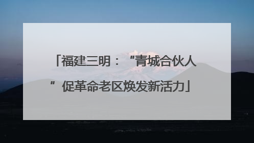 福建三明：“青城合伙人”促革命老区焕发新活力