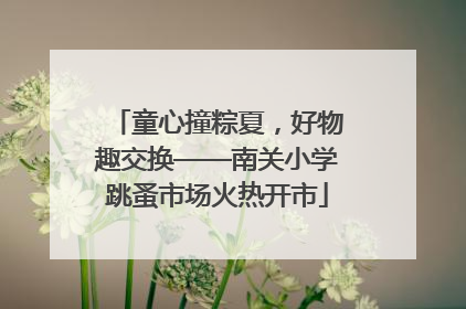 童心撞粽夏，好物趣交换——南关小学跳蚤市场火热开市
