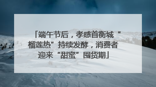 端午节后，孝感首衡城“榴莲热”持续发酵，消费者迎来“甜蜜”囤货期