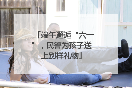 端午邂逅“六一”，民警为孩子送上别样礼物