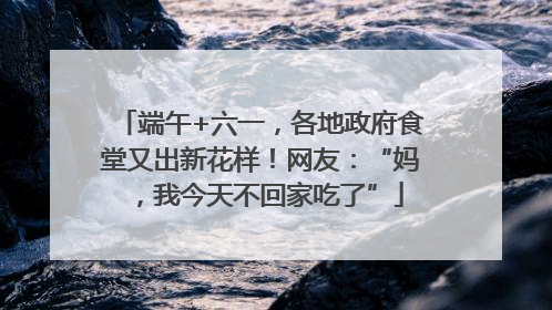 端午+六一,各地政府食堂又出新花样!网友:“妈,我今天不回家吃了”