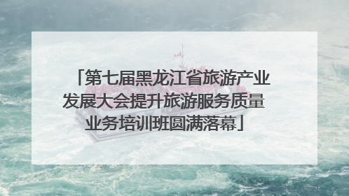 第七届黑龙江省旅游产业发展大会提升旅游服务质量业务培训班圆满落幕
