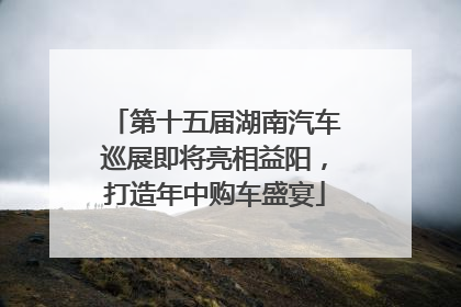 第十五届湖南汽车巡展即将亮相益阳，打造年中购车盛宴