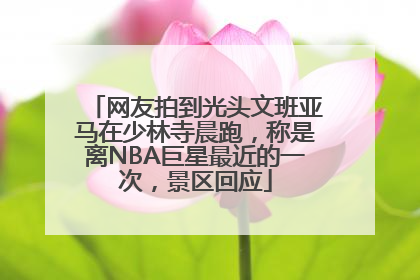网友拍到光头文班亚马在少林寺晨跑，称是离NBA巨星最近的一次，景区回应