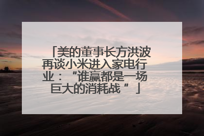 美的董事长方洪波再谈小米进入家电行业：“谁赢都是一场巨大的消耗战 ”