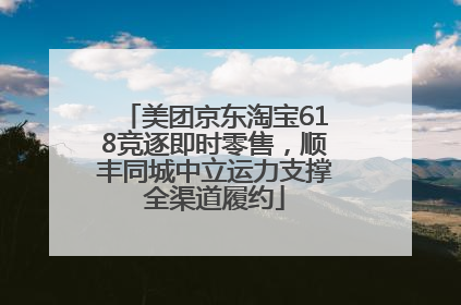 美团京东淘宝618竞逐即时零售，顺丰同城中立运力支撑全渠道履约