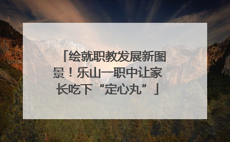 绘就职教发展新图景！乐山一职中让家长吃下“定心丸”