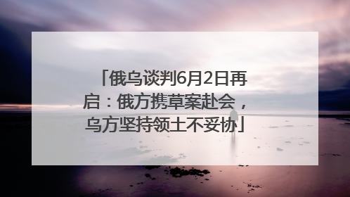 俄乌谈判6月2日再启：俄方携草案赴会，乌方坚持领土不妥协