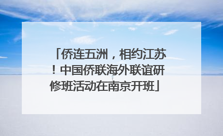 侨连五洲，相约江苏！中国侨联海外联谊研修班活动在南京开班