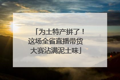 为土特产拼了！这场全省直播带货大赛沾满泥土味