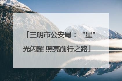 三明市公安局：“星”光闪耀 照亮前行之路