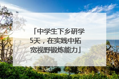 中学生下乡研学5天，在实践中拓宽视野锻炼能力