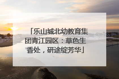 乐山城北幼教育集团青江园区：草色生香处，研途绽芳华