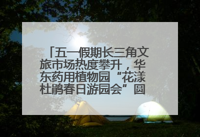 五一假期长三角文旅市场热度攀升，华东药用植物园“花漾杜鹃春日游园会”圆满收官！