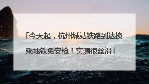 今天起，杭州城站铁路到达换乘地铁免安检！实测很丝滑