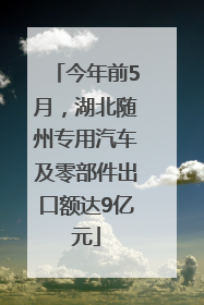 今年前5月，湖北随州专用汽车及零部件出口额达9亿元