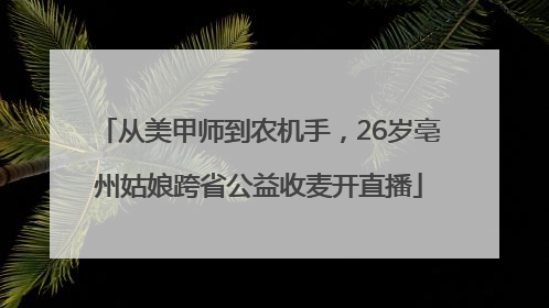 从美甲师到农机手，26岁亳州姑娘跨省公益收麦开直播