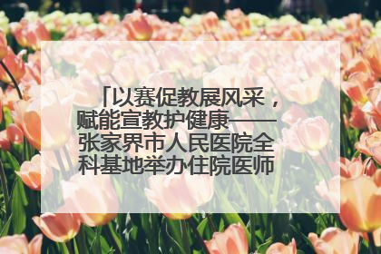 以赛促教展风采，赋能宣教护健康——张家界市人民医院全科基地举办住院医师健康宣教比赛
