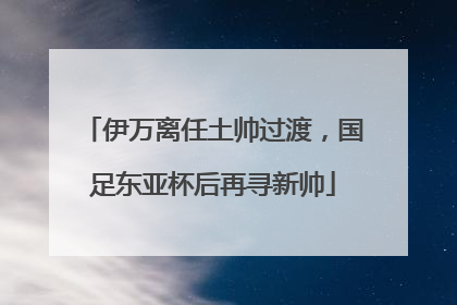 伊万离任土帅过渡，国足东亚杯后再寻新帅