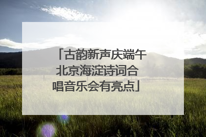 古韵新声庆端午 北京海淀诗词合唱音乐会有亮点