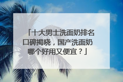十大男士洗面奶排名口碑揭晓，国产洗面奶哪个好用又便宜？