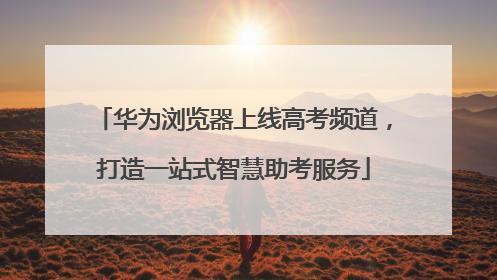 华为浏览器上线高考频道，打造一站式智慧助考服务