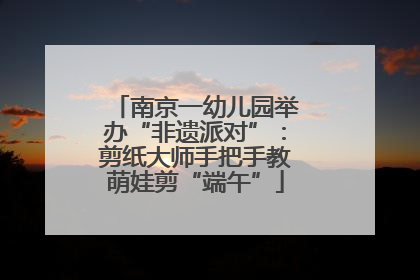 南京一幼儿园举办“非遗派对”：剪纸大师手把手教萌娃剪“端午”